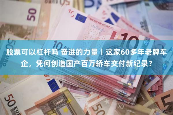 股票可以杠杆吗 奋进的力量丨这家60多年老牌车企，凭何创造国产百万轿车交付新纪录？