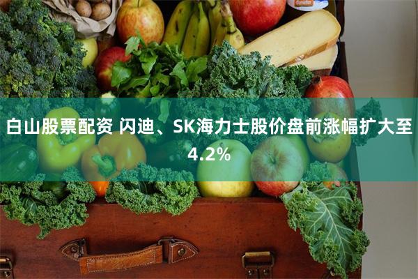 白山股票配资 闪迪、SK海力士股价盘前涨幅扩大至4.2%