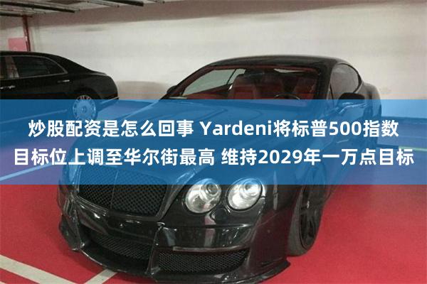 炒股配资是怎么回事 Yardeni将标普500指数目标位上调至华尔街最高 维持2029年一万点目标