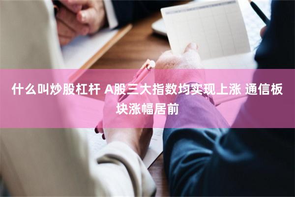 什么叫炒股杠杆 A股三大指数均实现上涨 通信板块涨幅居前