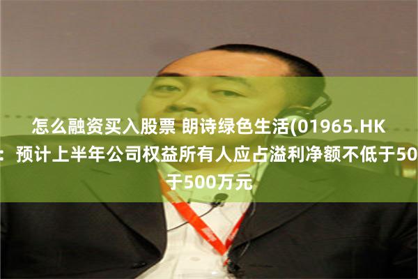 怎么融资买入股票 朗诗绿色生活(01965.HK)盈喜：预计上半年公司权益所有人应占溢利净额不低于500万元