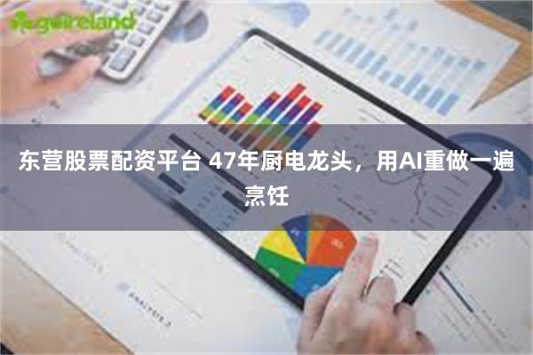 东营股票配资平台 47年厨电龙头，用AI重做一遍烹饪