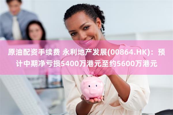 原油配资手续费 永利地产发展(00864.HK)：预计中期净亏损5400万港元至约5600万港元