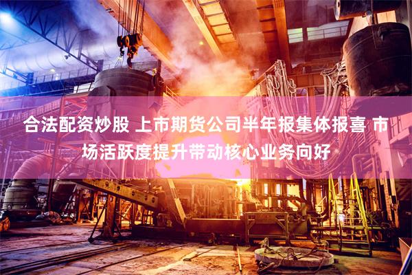 合法配资炒股 上市期货公司半年报集体报喜 市场活跃度提升带动核心业务向好