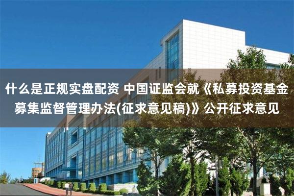 什么是正规实盘配资 中国证监会就《私募投资基金募集监督管理办法(征求意见稿)》公开征求意见