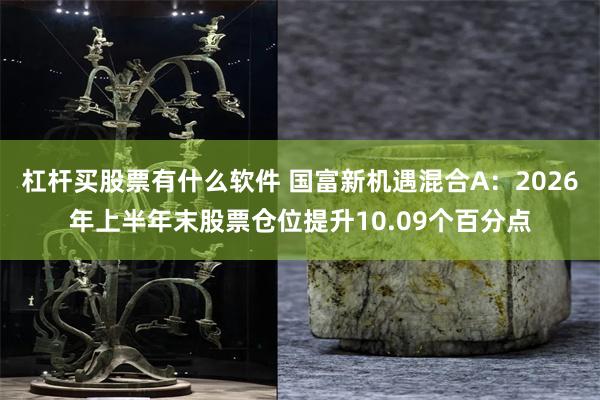 杠杆买股票有什么软件 国富新机遇混合A：2026年上半年末股票仓位提升10.09个百分点
