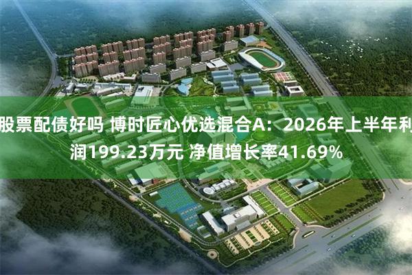 股票配债好吗 博时匠心优选混合A：2026年上半年利润199.23万元 净值增长率41.69%