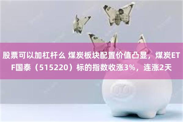 股票可以加杠杆么 煤炭板块配置价值凸显，煤炭ETF国泰（515220）标的指数收涨3%，连涨2天