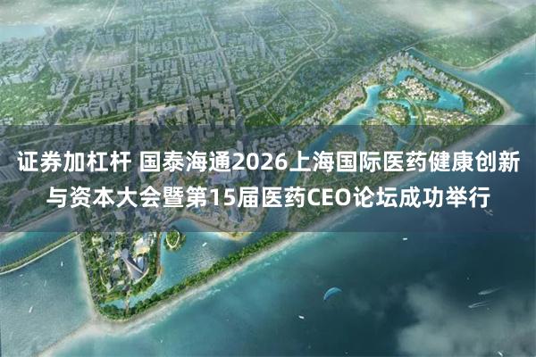 证券加杠杆 国泰海通2026上海国际医药健康创新与资本大会暨第15届医药CEO论坛成功举行