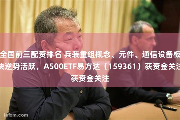 全国前三配资排名 兵装重组概念、元件、通信设备板块逆势活跃，A500ETF易方达（159361）获资金关注