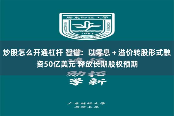 炒股怎么开通杠杆 智谱：以零息＋溢价转股形式融资50亿美元 释放长期股权预期