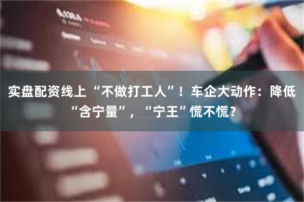实盘配资线上 “不做打工人”！车企大动作：降低“含宁量”，“宁王”慌不慌？