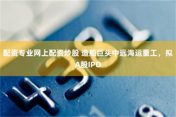 配资专业网上配资炒股 造船巨头中远海运重工，拟A股IPO