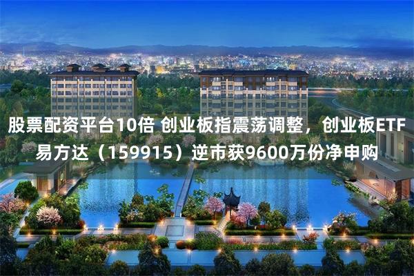 股票配资平台10倍 创业板指震荡调整，创业板ETF易方达（159915）逆市获9600万份净申购