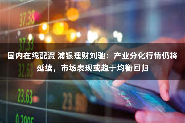 国内在线配资 浦银理财刘驰：产业分化行情仍将延续，市场表现或趋于均衡回归