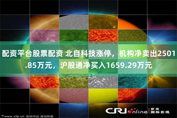 配资平台股票配资 北自科技涨停，机构净卖出2501.85万元，沪股通净买入1659.29万元