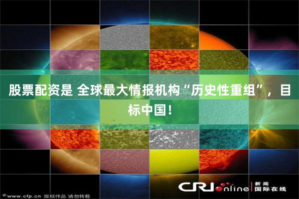 股票配资是 全球最大情报机构“历史性重组”，目标中国！