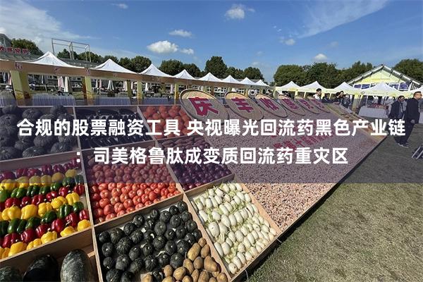 合规的股票融资工具 央视曝光回流药黑色产业链：司美格鲁肽成变质回流药重灾区