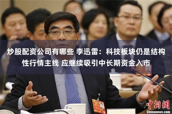 炒股配资公司有哪些 李迅雷：科技板块仍是结构性行情主线 应继续吸引中长期资金入市