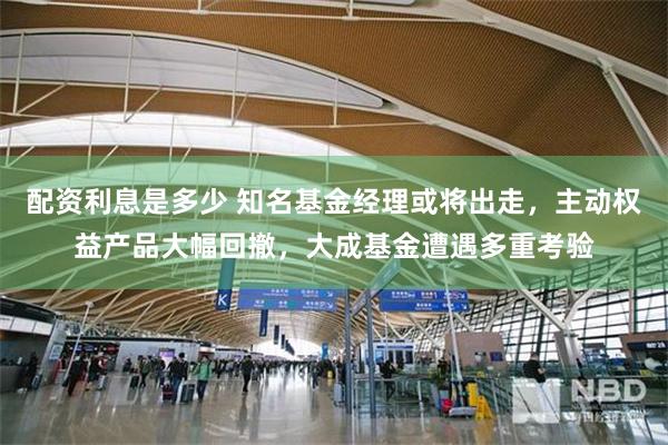 配资利息是多少 知名基金经理或将出走，主动权益产品大幅回撤，大成基金遭遇多重考验