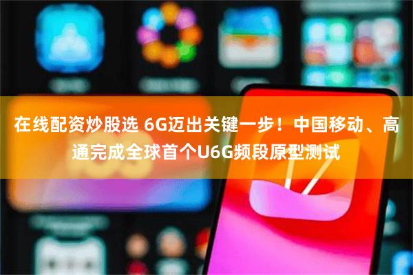 在线配资炒股选 6G迈出关键一步！中国移动、高通完成全球首个U6G频段原型测试