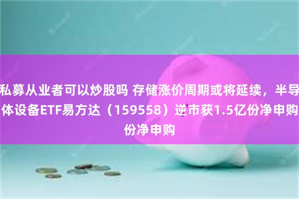私募从业者可以炒股吗 存储涨价周期或将延续，半导体设备ETF易方达（159558）逆市获1.5亿份净申购