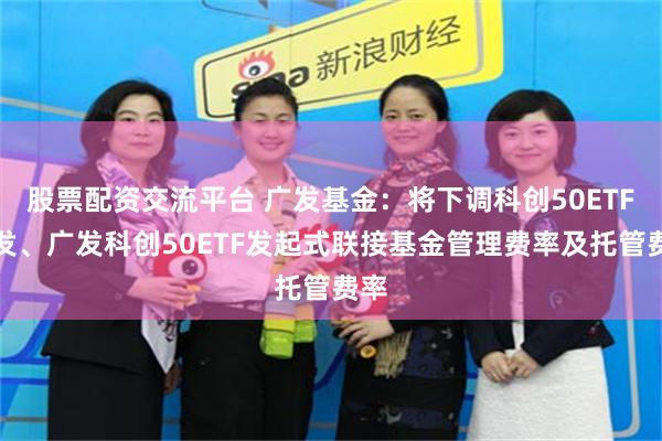 股票配资交流平台 广发基金：将下调科创50ETF广发、广发科创50ETF发起式联接基金管理费率及托管费率