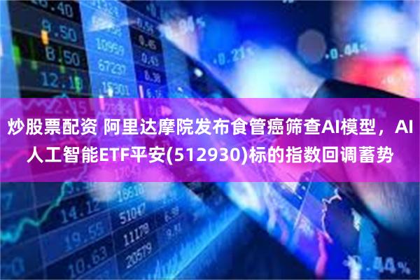 炒股票配资 阿里达摩院发布食管癌筛查AI模型，AI人工智能ETF平安(512930)标的指数回调蓄势