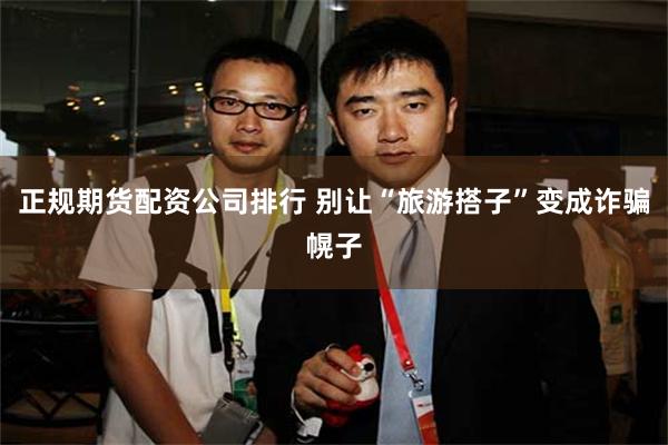 正规期货配资公司排行 别让“旅游搭子”变成诈骗幌子