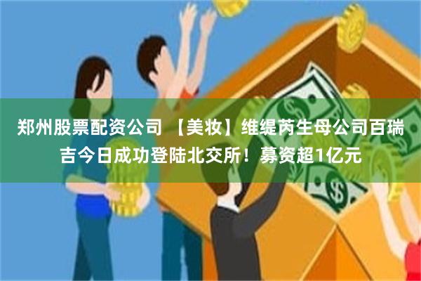 郑州股票配资公司 【美妆】维缇芮生母公司百瑞吉今日成功登陆北交所!募资超1亿元