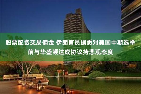 股票配资交易佣金 伊朗官员据悉对美国中期选举前与华盛顿达成协议持悲观态度
