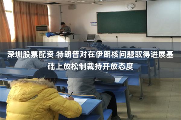 深圳股票配资 特朗普对在伊朗核问题取得进展基础上放松制裁持开放态度