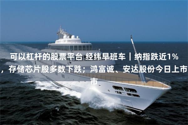 可以杠杆的股票平台 经纬早班车｜纳指跌近1%，存储芯片股多数下跌；鸿富诚、安达股份今日上市