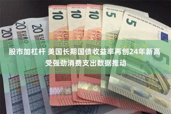 股市加杠杆 美国长期国债收益率再创24年新高 受强劲消费支出数据推动