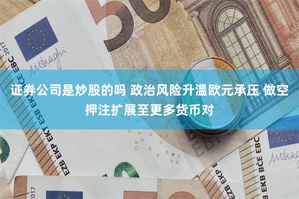 证券公司是炒股的吗 政治风险升温欧元承压 做空押注扩展至更多货币对