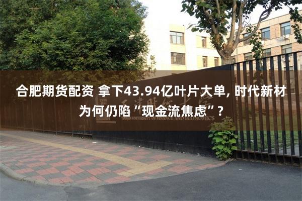 合肥期货配资 拿下43.94亿叶片大单, 时代新材为何仍陷“现金流焦虑”?